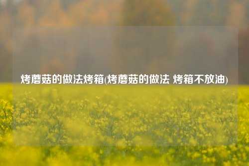 烤蘑菇的做法烤箱(烤蘑菇的做法 烤箱不放油)