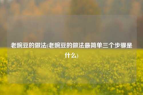 老豌豆的做法(老豌豆的做法最简单三个步骤是什么)